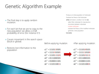  The final step is to apply random
mutation:
 For each bit that we are to copy to the
new population we allow a small
probability of error (for instance 0.1)
 Causes movement in the search space
(local or global)
 Restores lost information to the
population
Produce an initial population of individuals
Evaluate the fitness of all individuals
while termination condition not met do
select fitter individuals for reproduction
recombine between individuals
mutate individuals
evaluate the fitness of the modified individuals
generate a new population
End while
 