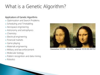 Applications of Genetic Algorithms
 Optimization and Search Problems
 Scheduling and Timetabling
 Aerospace engineering
 Astronomy and astrophysics
 Chemistry
 Electrical engineering
 Financial markets
 Game playing
 Materials engineering
 Military and law enforcement
 Molecular biology
 Pattern recognition and data mining
 Robotics
 