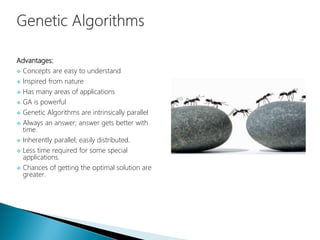 Advantages:
 Concepts are easy to understand
 Inspired from nature
 Has many areas of applications
 GA is powerful
 Genetic Algorithms are intrinsically parallel
 Always an answer; answer gets better with
time.
 Inherently parallel; easily distributed.
 Less time required for some special
applications.
 Chances of getting the optimal solution are
greater.
 