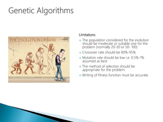 Limitations
 The population considered for the evolution
should be moderate or suitable one for the
problem (normally 20-30 or 50- 100)
 Crossover rate should be 80%-95%
 Mutation rate should be low i.e. 0.5%-1%
assumed as best
 The method of selection should be
appropriate for the problem.
 Writing of fitness function must be accurate.
 