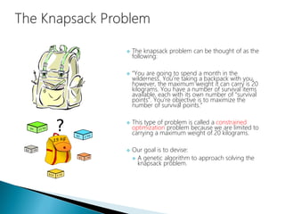  The knapsack problem can be thought of as the
following:
 “You are going to spend a month in the
wilderness. You’re taking a backpack with you,
however, the maximum weight it can carry is 20
kilograms. You have a number of survival items
available, each with its own number of “survival
points”. You’re objective is to maximize the
number of survival points.”
 This type of problem is called a constrained
optimization problem because we are limited to
carrying a maximum weight of 20 kilograms.
 Our goal is to devise:
 A genetic algorithm to approach solving the
knapsack problem.
 