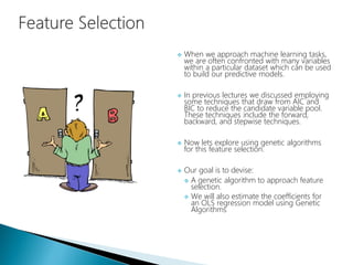  When we approach machine learning tasks,
we are often confronted with many variables
within a particular dataset which can be used
to build our predictive models.
 In previous lectures we discussed employing
some techniques that draw from AIC and
BIC to reduce the candidate variable pool.
These techniques include the forward,
backward, and stepwise techniques.
 Now lets explore using genetic algorithms
for this feature selection.
 Our goal is to devise:
 A genetic algorithm to approach feature
selection.
 We will also estimate the coefficients for
an OLS regression model using Genetic
Algorithms
 