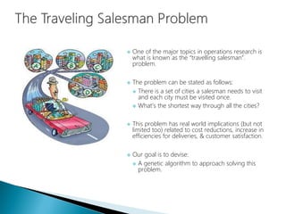  One of the major topics in operations research is
what is known as the “travelling salesman”.
problem.
 The problem can be stated as follows:
 There is a set of cities a salesman needs to visit
and each city must be visited once.
 What’s the shortest way through all the cities?
 This problem has real world implications (but not
limited too) related to cost reductions, increase in
efficiencies for deliveries, & customer satisfaction.
 Our goal is to devise:
 A genetic algorithm to approach solving this
problem.
 