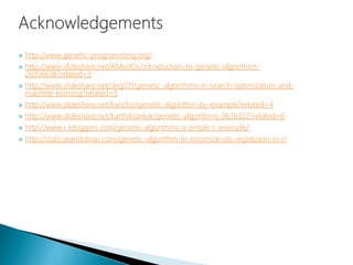  http://www.genetic-programming.org/
 http://www.slideshare.net/AMedOs/introduction-to-genetic-algorithms-
26956618?related=3
 http://www.slideshare.net/deg511/genetic-algorithms-in-search-optimization-and-
machine-learning?related=3
 http://www.slideshare.net/kancho/genetic-algorithm-by-example?related=4
 http://www.slideshare.net/karthiksankar/genetic-algorithms-3626322?related=6
 http://www.r-bloggers.com/genetic-algorithms-a-simple-r-example/
 http://stats.seandolinar.com/genetic-algorithm-to-minimize-ols-regression-in-r/
 