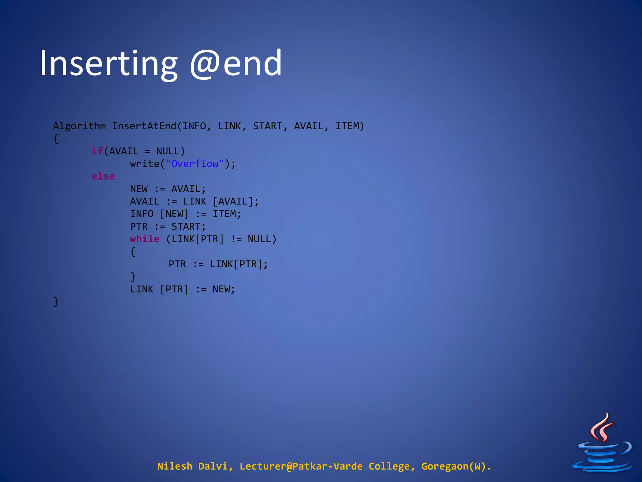 Inserting @end
Nilesh Dalvi, Lecturer@Patkar-Varde College, Goregaon(W).
Algorithm InsertAtEnd(INFO, LINK, START, AVAIL, ITEM)
{
if(AVAIL = NULL)
write("Overflow");
else
NEW := AVAIL;
AVAIL := LINK [AVAIL];
INFO [NEW] := ITEM;
PTR := START;
while (LINK[PTR] != NULL)
{
PTR := LINK[PTR];
}
LINK [PTR] := NEW;
}
 