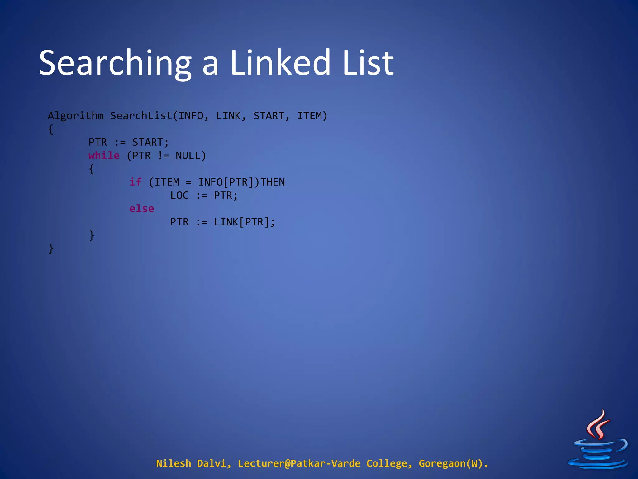 Searching a Linked List
Nilesh Dalvi, Lecturer@Patkar-Varde College, Goregaon(W).
Algorithm SearchList(INFO, LINK, START, ITEM)
{
PTR := START;
while (PTR != NULL)
{
if (ITEM = INFO[PTR])THEN
LOC := PTR;
else
PTR := LINK[PTR];
}
}
 
