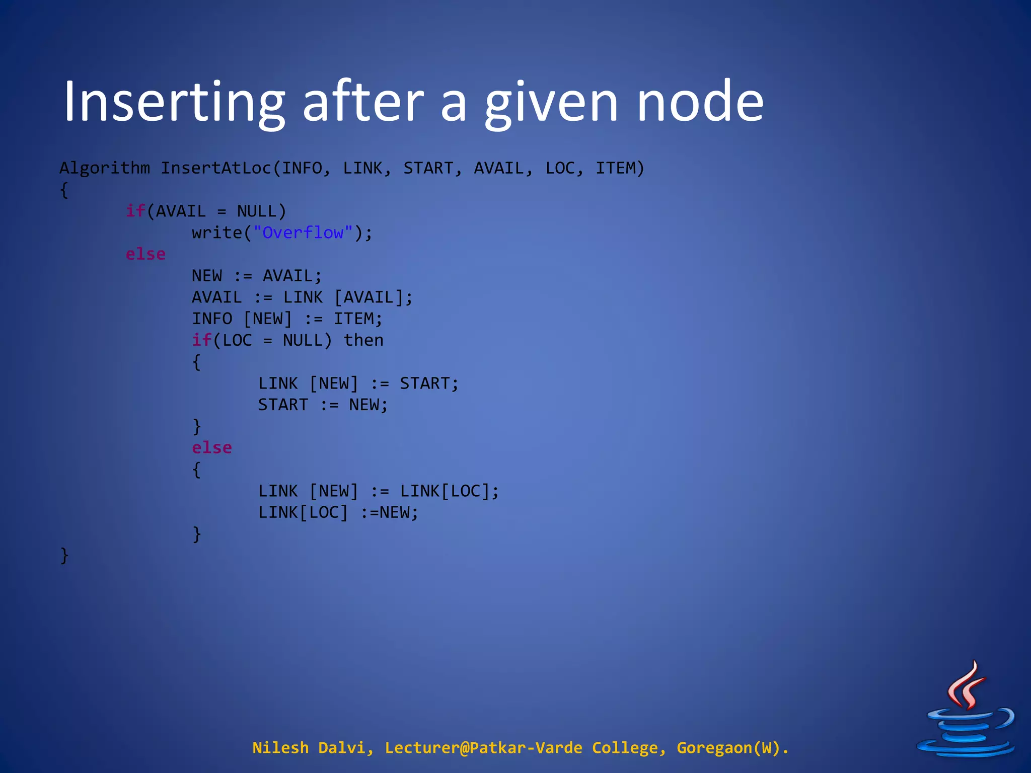 Inserting after a given node
Nilesh Dalvi, Lecturer@Patkar-Varde College, Goregaon(W).
Algorithm InsertAtLoc(INFO, LINK, START, AVAIL, LOC, ITEM)
{
if(AVAIL = NULL)
write("Overflow");
else
NEW := AVAIL;
AVAIL := LINK [AVAIL];
INFO [NEW] := ITEM;
if(LOC = NULL) then
{
LINK [NEW] := START;
START := NEW;
}
else
{
LINK [NEW] := LINK[LOC];
LINK[LOC] :=NEW;
}
}
 