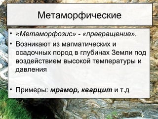 Метаморфические
• «Метаморфозис» - «превращение».
• Возникают из магматических и
осадочных пород в глубинах Земли под
воздействием высокой температуры и
давления
• Примеры: мрамор, кварцит и т.д