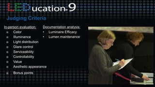 In-person evaluation:
 Color
 Illuminance
 Light distribution
 Glare control
 Serviceability
 Controllability
 Value
 Aesthetic appearance
 Bonus points
Documentation analysis:
• Luminaire Efficacy
• Lumen maintenance
 