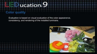 Evaluation is based on visual evaluation of the color appearance,
consistency, and rendering of the installed luminaire.
 