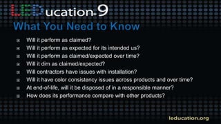  Will it perform as claimed?
 Will it perform as expected for its intended us?
 Will it perform as claimed/expected over time?
 Will it dim as claimed/expected?
 Will contractors have issues with installation?
 Will it have color consistency issues across products and over time?
 At end-of-life, will it be disposed of in a responsible manner?
 How does its performance compare with other products?
 
