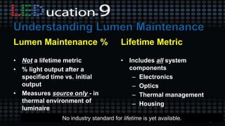 Lumen Maintenance %
• Not a lifetime metric
• % light output after a
specified time vs. initial
output
• Measures source only - in
thermal environment of
luminaire
Lifetime Metric
• Includes all system
components
– Electronics
– Optics
– Thermal management
– Housing
No industry standard for lifetime is yet available.
 