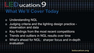  Understanding NGL
 Judging criteria and the lighting design practice -
observation and data
 Key findings from the most recent competitions
 Trends and outliers in NGL results over time
 What’s ahead for NGL: sharper focus and in-depth
evaluation
 