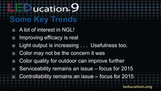  A lot of interest in NGL!
 Improving efficacy is real
 Light output is increasing . . . Usefulness too.
 Color may not be the concern it was
 Color quality for outdoor can improve further
 Serviceability remains an issue – focus for 2015
 Controllability remains an issue – focus for 2015
 