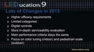  Higher efficacy requirements
 Limited categories
 Digital controls
 More in-depth serviceability evaluation
 Main performance criteria stays the same
 Focus on color tuning (indoor) and pedestrian scale
(outdoor)
 