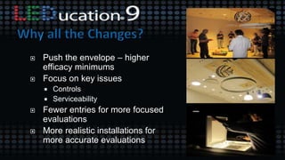 Push the envelope – higher
efficacy minimums
 Focus on key issues
 Controls
 Serviceability
 Fewer entries for more focused
evaluations
 More realistic installations for
more accurate evaluations
 