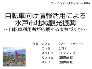 自転車向け情報活用による
水戸市地域観光振興
～自転車利用者が応援するまちづくり～
代表 おさむ （ジー・リサーチ）
こうた （JTB)
よういち （インディゴ）
じょうた （国際航業）
けいこ （国際航業）
アーバンデータチャレンジ2014
 