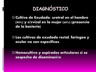 DIAGNÓSTICO
 Cultivo de Exudado: uretral en el hombre
(90%) y cérvical en la mujer (60%) (presencia
de la bacteria)
 Los cultivos de exudado rectal, faringeo y
ocular no son especificos.
 Hemocultivo y aspirados articulares si se
sospecha de diseminación
 