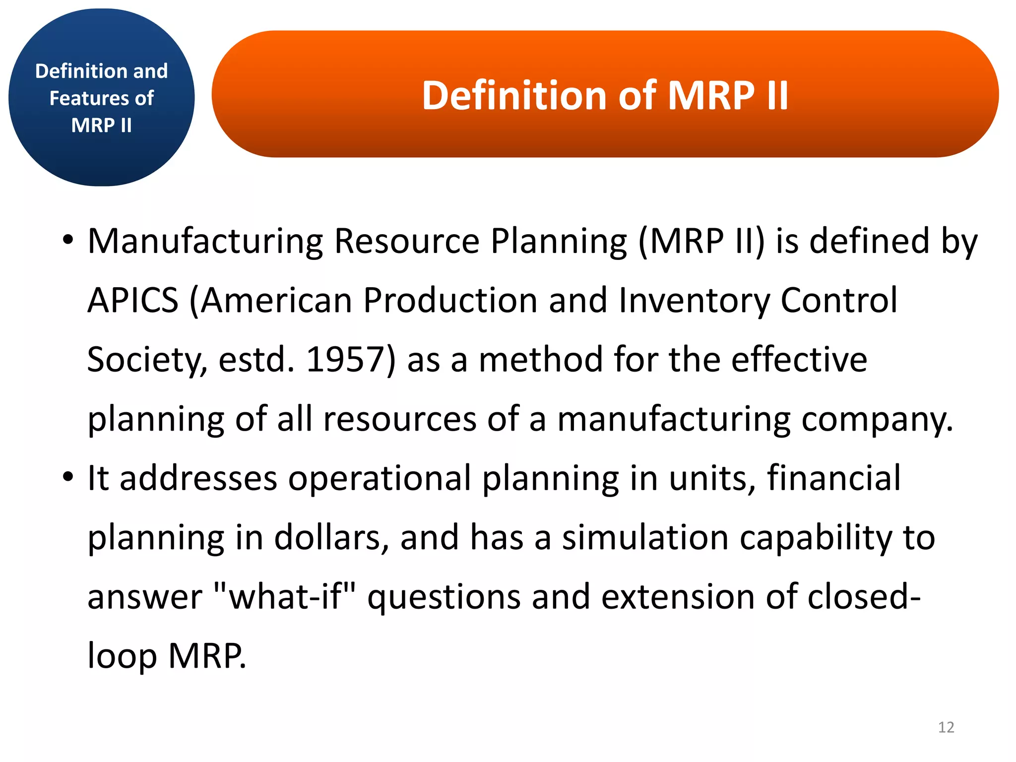 Definition of MRP II
Definition and
Features of
MRP II
• Manufacturing Resource Planning (MRP II) is defined by
APICS (American Production and Inventory Control
Society, estd. 1957) as a method for the effective
planning of all resources of a manufacturing company.
• It addresses operational planning in units, financial
planning in dollars, and has a simulation capability to
answer "what-if" questions and extension of closed-
loop MRP.
12
 