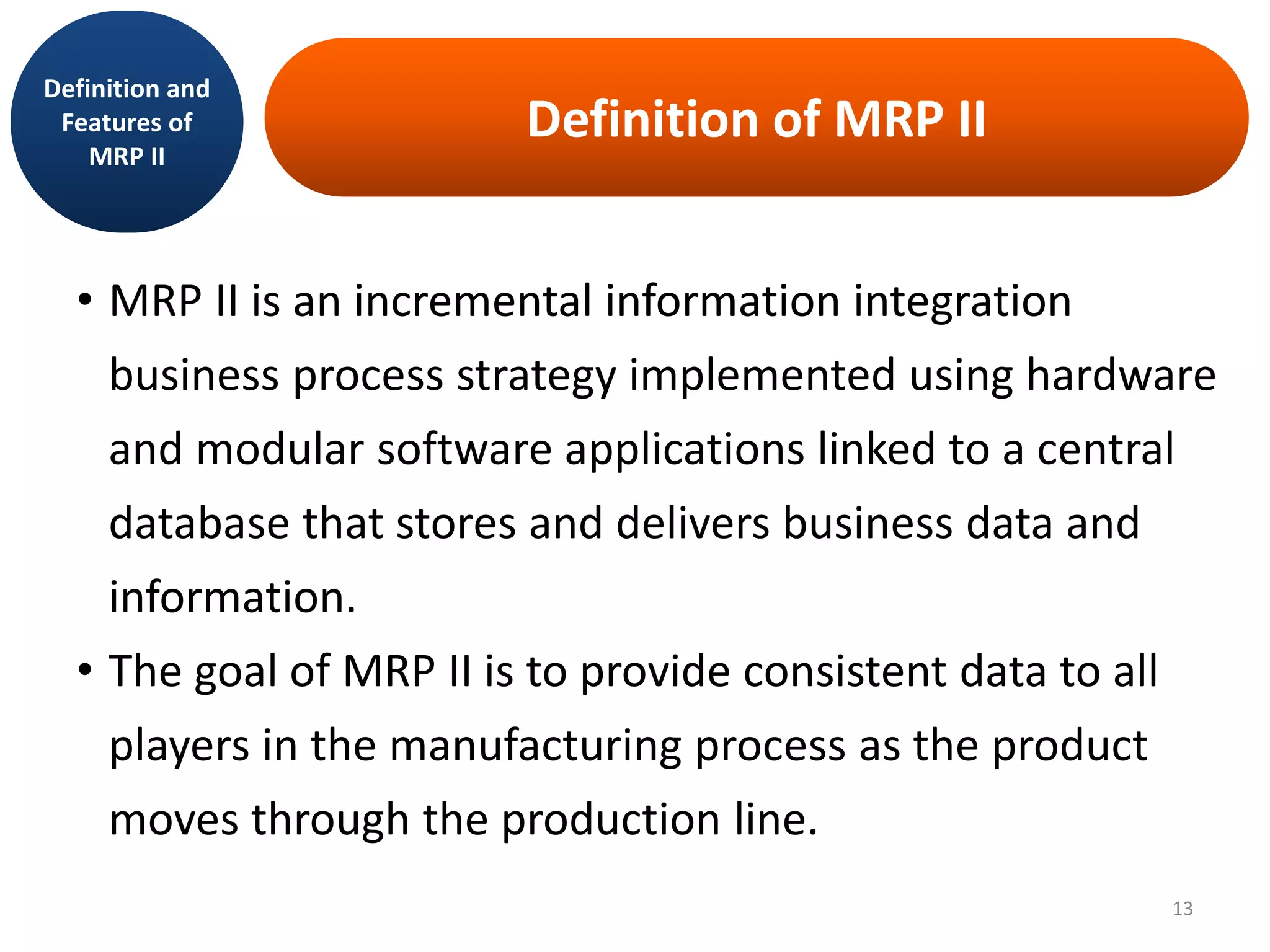 Definition of MRP II
• MRP II is an incremental information integration
business process strategy implemented using hardware
and modular software applications linked to a central
database that stores and delivers business data and
information.
• The goal of MRP II is to provide consistent data to all
players in the manufacturing process as the product
moves through the production line.
Definition and
Features of
MRP II
13
 