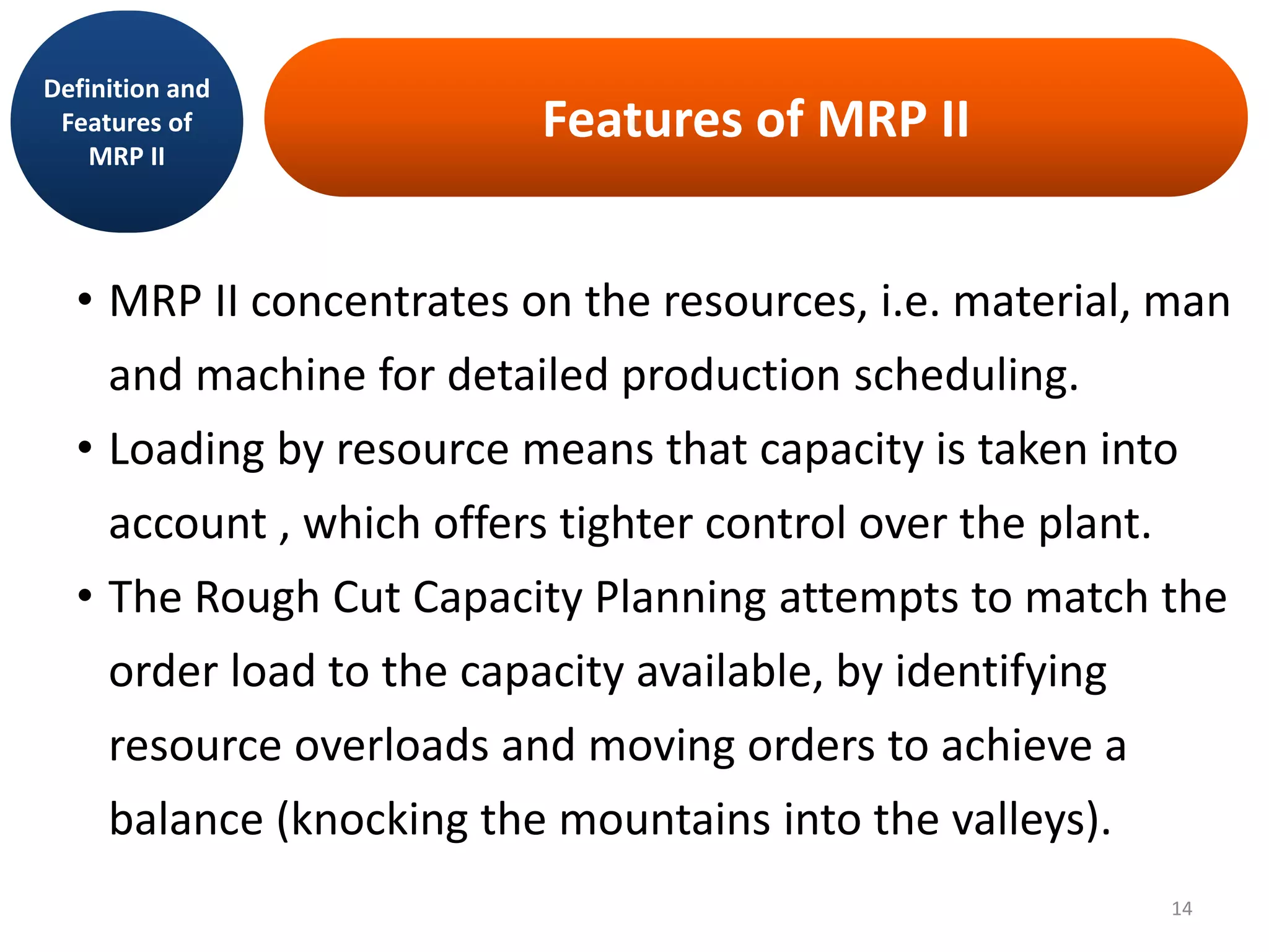 Features of MRP II
• MRP II concentrates on the resources, i.e. material, man
and machine for detailed production scheduling.
• Loading by resource means that capacity is taken into
account , which offers tighter control over the plant.
• The Rough Cut Capacity Planning attempts to match the
order load to the capacity available, by identifying
resource overloads and moving orders to achieve a
balance (knocking the mountains into the valleys).
Definition and
Features of
MRP II
14
 