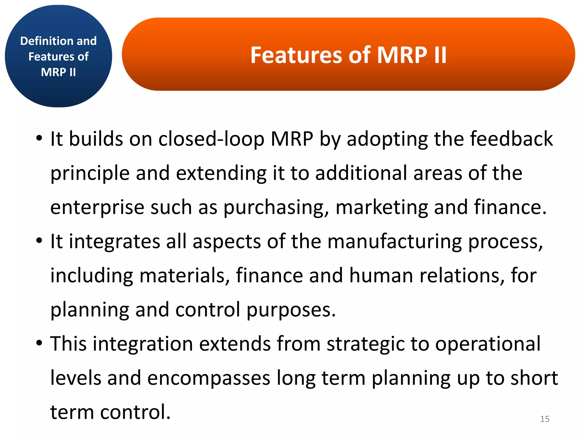 Features of MRP II
• It builds on closed-loop MRP by adopting the feedback
principle and extending it to additional areas of the
enterprise such as purchasing, marketing and finance.
• It integrates all aspects of the manufacturing process,
including materials, finance and human relations, for
planning and control purposes.
• This integration extends from strategic to operational
levels and encompasses long term planning up to short
term control.
Definition and
Features of
MRP II
15
 