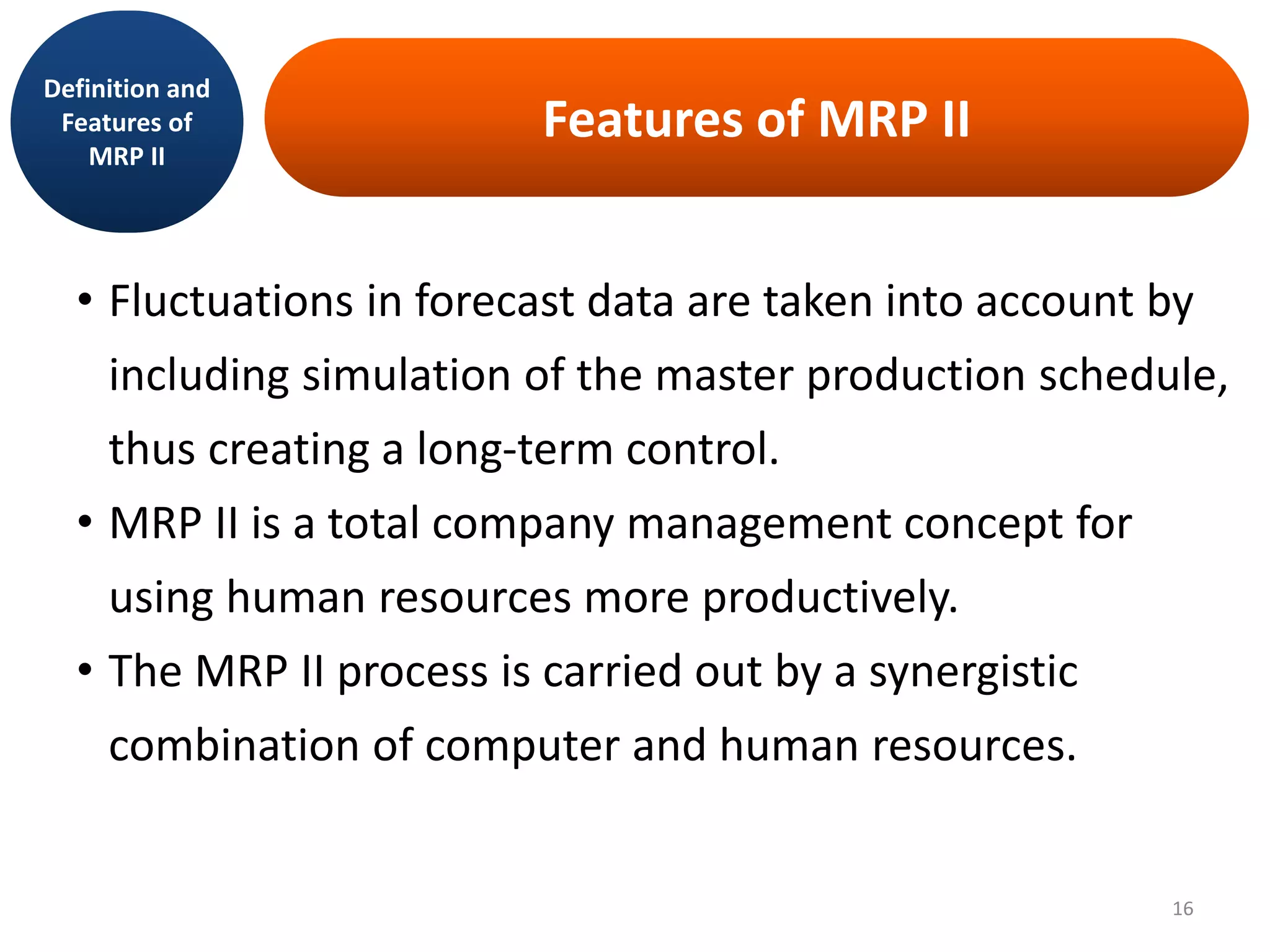 Features of MRP II
• Fluctuations in forecast data are taken into account by
including simulation of the master production schedule,
thus creating a long-term control.
• MRP II is a total company management concept for
using human resources more productively.
• The MRP II process is carried out by a synergistic
combination of computer and human resources.
Definition and
Features of
MRP II
16
 
