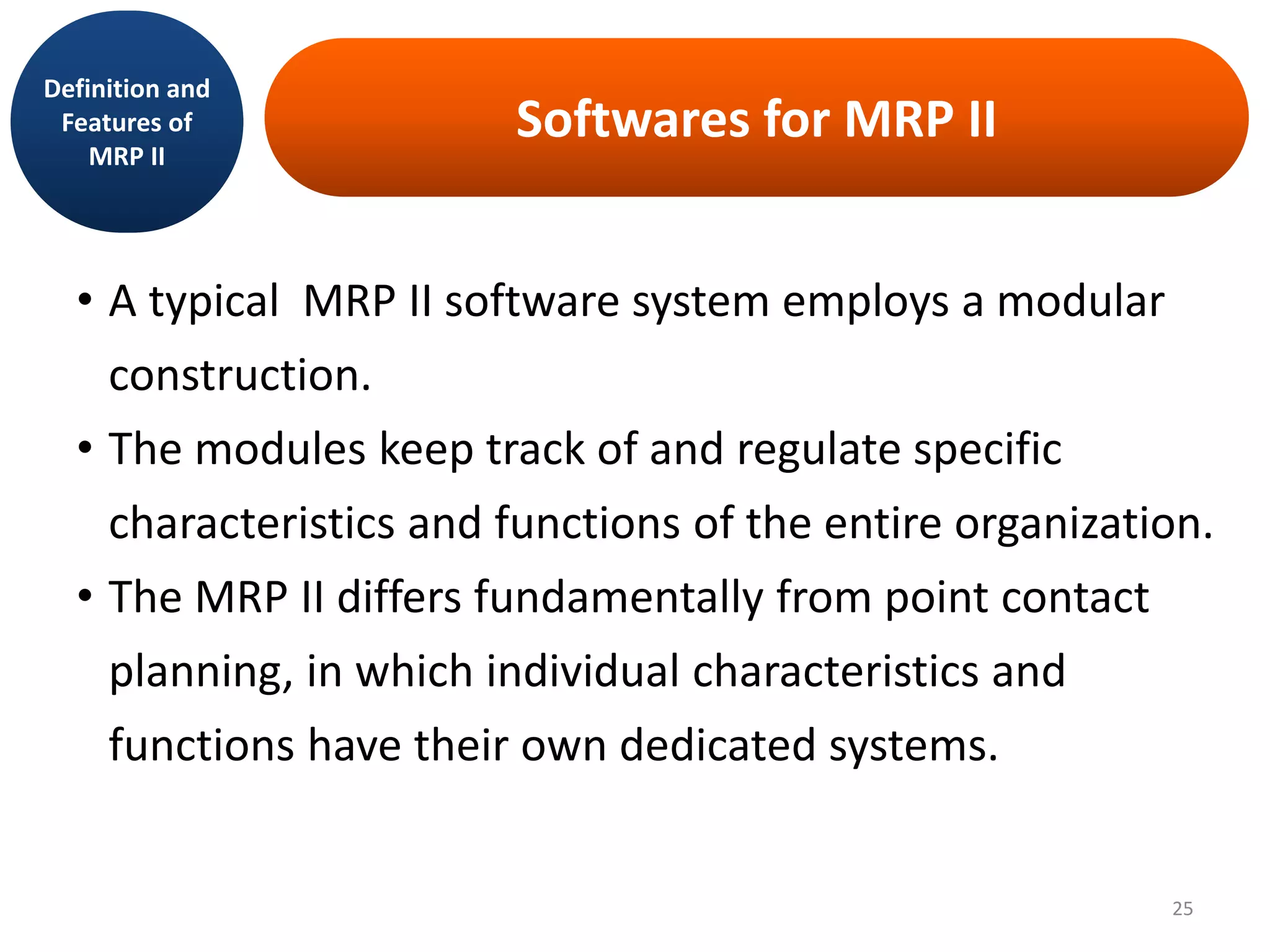 Softwares for MRP II
• A typical MRP II software system employs a modular
construction.
• The modules keep track of and regulate specific
characteristics and functions of the entire organization.
• The MRP II differs fundamentally from point contact
planning, in which individual characteristics and
functions have their own dedicated systems.
Definition and
Features of
MRP II
25
 