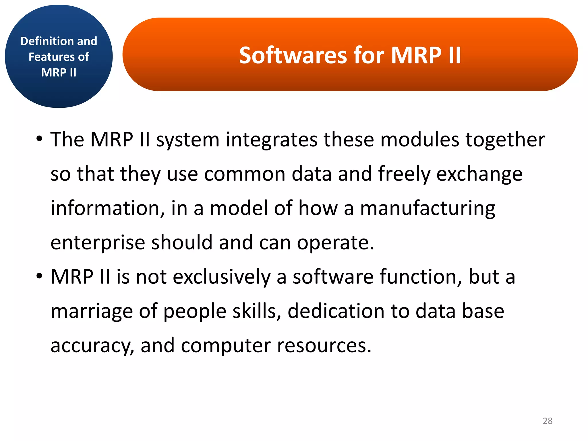 Softwares for MRP II
• The MRP II system integrates these modules together
so that they use common data and freely exchange
information, in a model of how a manufacturing
enterprise should and can operate.
• MRP II is not exclusively a software function, but a
marriage of people skills, dedication to data base
accuracy, and computer resources.
Definition and
Features of
MRP II
28
 