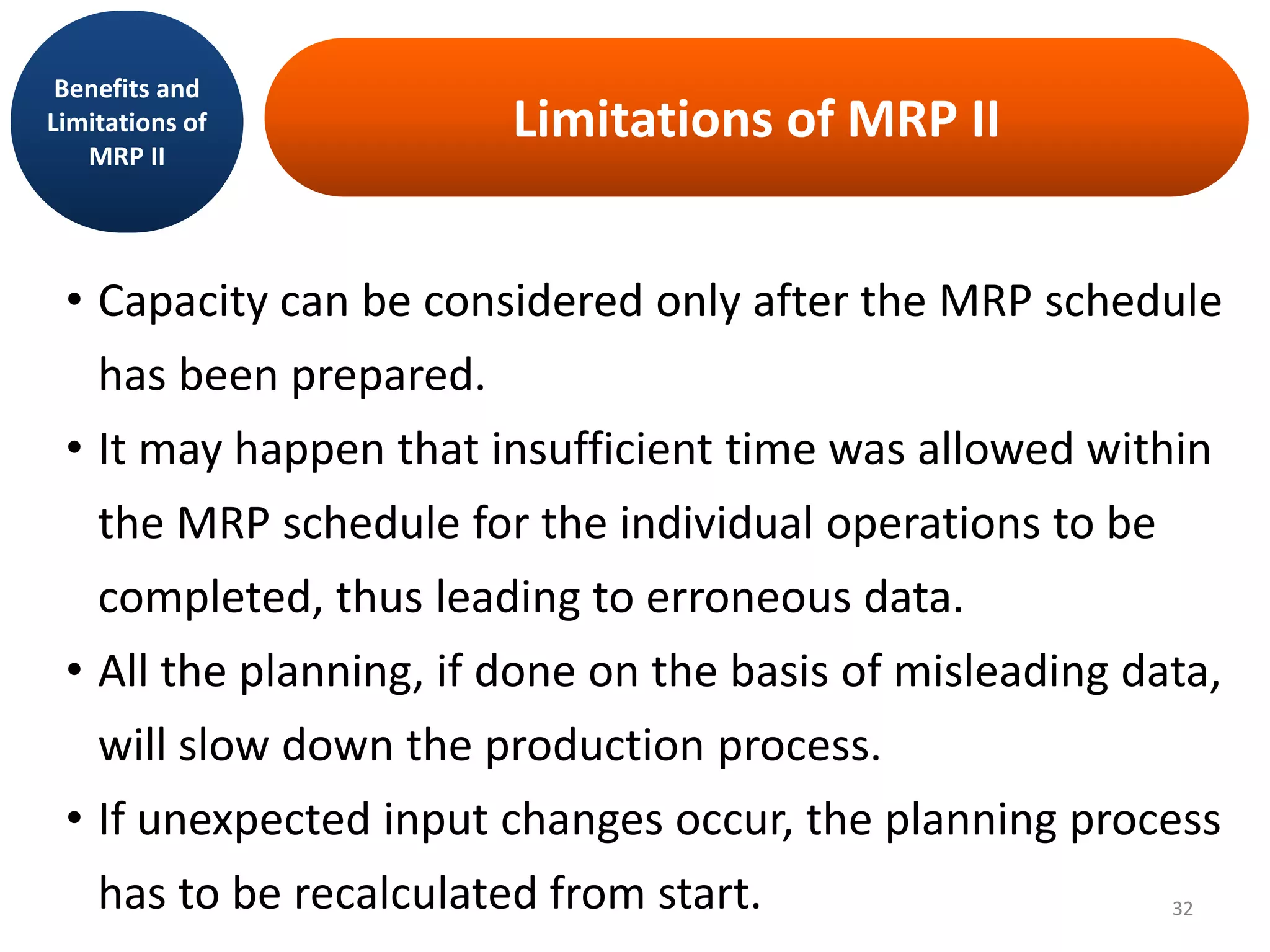 Limitations of MRP II
• Capacity can be considered only after the MRP schedule
has been prepared.
• It may happen that insufficient time was allowed within
the MRP schedule for the individual operations to be
completed, thus leading to erroneous data.
• All the planning, if done on the basis of misleading data,
will slow down the production process.
• If unexpected input changes occur, the planning process
has to be recalculated from start.
Benefits and
Limitations of
MRP II
32
 