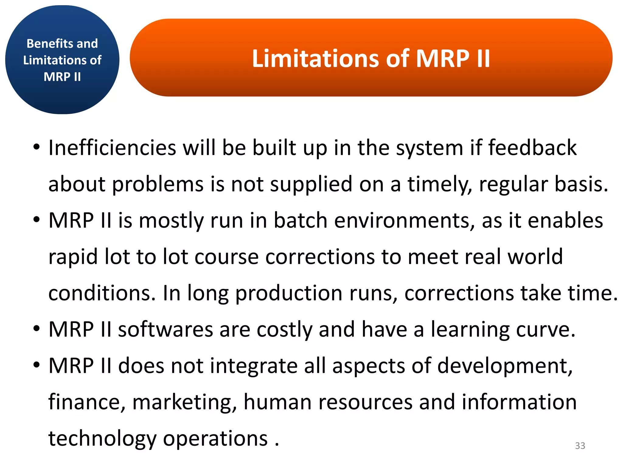 Limitations of MRP II
• Inefficiencies will be built up in the system if feedback
about problems is not supplied on a timely, regular basis.
• MRP II is mostly run in batch environments, as it enables
rapid lot to lot course corrections to meet real world
conditions. In long production runs, corrections take time.
• MRP II softwares are costly and have a learning curve.
• MRP II does not integrate all aspects of development,
finance, marketing, human resources and information
technology operations .
Benefits and
Limitations of
MRP II
33
 