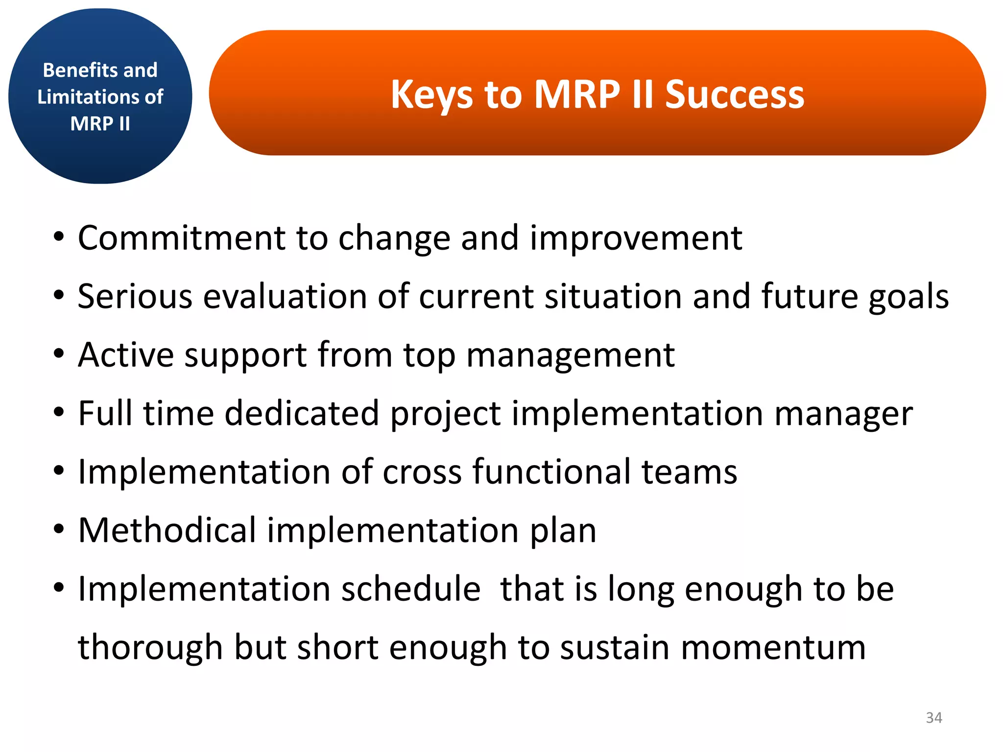 Keys to MRP II Success
• Commitment to change and improvement
• Serious evaluation of current situation and future goals
• Active support from top management
• Full time dedicated project implementation manager
• Implementation of cross functional teams
• Methodical implementation plan
• Implementation schedule that is long enough to be
thorough but short enough to sustain momentum
Benefits and
Limitations of
MRP II
34
 