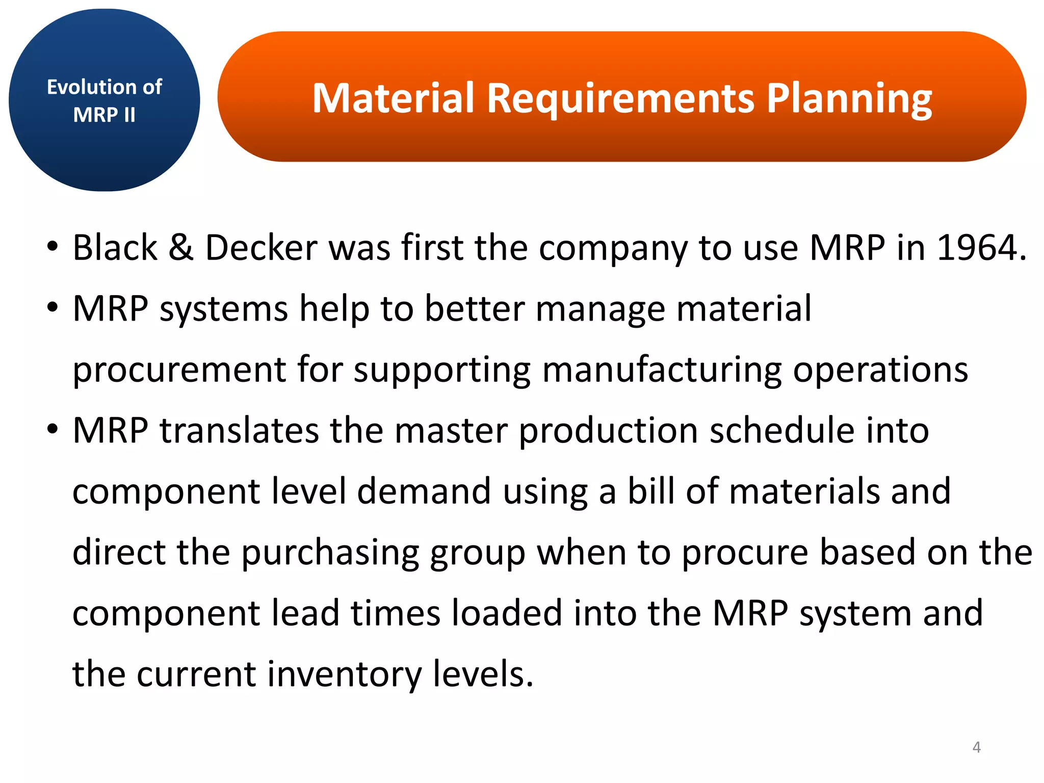 Material Requirements Planning
• Black & Decker was first the company to use MRP in 1964.
• MRP systems help to better manage material
procurement for supporting manufacturing operations
• MRP translates the master production schedule into
component level demand using a bill of materials and
direct the purchasing group when to procure based on the
component lead times loaded into the MRP system and
the current inventory levels.
Evolution of
MRP II
4
 