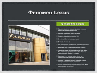 Феномен Lexus
Борьба с «серыми» и «черными» дилерами - основное
препятствие развития бизнеса Lexus
Компания формулирует задачи на тренинг -
Продавать будем дороже рынка на 30%
За счет чего? За счет Философии Lexus
В чем суть? В знаке «L»
Это - лакшери? Нет - это Бумеранг, который возвращается
Философия Lexus - превышение ожиданий Клиента!
«Черные» и «серые» после продажи Вас не хотят видеть.
Вы - участники их преступления. А мы Вас обслужим
обязательно: и от «черных» и от «серых»
Ведь сервис - это тоже наш бизнес. На нем мы
зарабатываем даже больше, чем на продаже авто
Результат: в дилерских центрах - очередь на 2 месяца
вперед, не успевают завозить автомобили
Сегодня компания Toyota (владелец бренда Lexus) - №1 в
мире в продаже автомобилей
Философия бренда
 