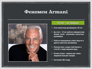 Феномен Armani
Стал известным дизайнером в 40 лет
До этого - 10 лет работал оформителем
витрин, затем - закупками у известных
дизайнеров
Работал помощником у Нино Черутти и
других известных дизайнеров
Получив опыт, создал свой бизнес и
стал №1 в мире мировой моды
Основа успеха - модели для «яппи»,
модников больших городов
Состояние: $8,5 млрд
10 лет - на прорыв
 