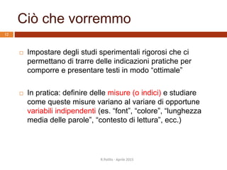 Ciò che vorremmo
 Impostare degli studi sperimentali rigorosi che ci
permettano di trarre delle indicazioni pratiche per
comporre e presentare testi in modo “ottimale”
 In pratica: definire delle misure (o indici) e studiare
come queste misure variano al variare di opportune
variabili indipendenti (es. “font”, “colore”, “lunghezza
media delle parole”, “contesto di lettura”, ecc.)
12
R.Polillo - Aprile 2015
 
