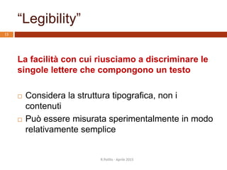 “Legibility”
La facilità con cui riusciamo a discriminare le
singole lettere che compongono un testo
 Considera la struttura tipografica, non i
contenuti
 Può essere misurata sperimentalmente in modo
relativamente semplice
13
R.Polillo - Aprile 2015
 