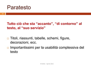 Paratesto
R.Polillo - Aprile 2015
15
Tutto ciò che sta “accanto”, “di contorno” al
testo, al “suo servizio”
 Titoli, riassunti, tabelle, schemi, figure,
decorazioni, ecc.
 Importantissimi per la usabilità complessiva del
testo
 