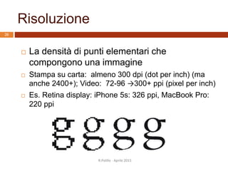 Risoluzione
R.Polillo - Aprile 2015
20
 La densità di punti elementari che
compongono una immagine
 Stampa su carta: almeno 300 dpi (dot per inch) (ma
anche 2400+); Video: 72-96 →300+ ppi (pixel per inch)
 Es. Retina display: iPhone 5s: 326 ppi, MacBook Pro:
220 ppi
 