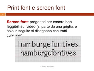 Print font e screen font
R.Polillo - Aprile 2015
21
Screen font: progettati per essere ben
leggibili sul video (si parte da una griglia, e
solo in seguito si disegnano con tratti
curvilinei)
 