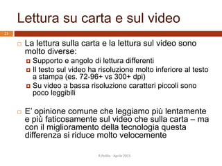 Lettura su carta e sul video
R.Polillo - Aprile 2015
23
 La lettura sulla carta e la lettura sul video sono
molto diverse:
 Supporto e angolo di lettura differenti
 Il testo sul video ha risoluzione molto inferiore al testo
a stampa (es. 72-96+ vs 300+ dpi)
 Su video a bassa risoluzione caratteri piccoli sono
poco leggibili
 E’ opinione comune che leggiamo più lentamente
e più faticosamente sul video che sulla carta – ma
con il miglioramento della tecnologia questa
differenza si riduce molto velocemente
 