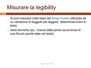Misurare la legibility
R.Polillo - Aprile 2015
26
 Si può misurare sulla base del tempo medio utilizzato da
un campione di soggetti per leggere determinati brani di
testo
 Varie tecniche (es.: ricerca della prima occorrenza di
una fra più parole date nel testo)
 
