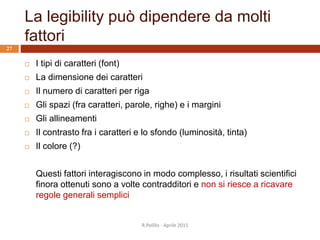La legibility può dipendere da molti
fattori
R.Polillo - Aprile 2015
27
 I tipi di caratteri (font)
 La dimensione dei caratteri
 Il numero di caratteri per riga
 Gli spazi (fra caratteri, parole, righe) e i margini
 Gli allineamenti
 Il contrasto fra i caratteri e lo sfondo (luminosità, tinta)
 Il colore (?)
Questi fattori interagiscono in modo complesso, i risultati scientifici
finora ottenuti sono a volte contradditori e non si riesce a ricavare
regole generali semplici
 