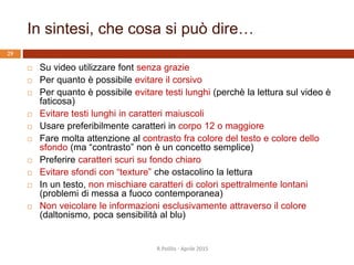In sintesi, che cosa si può dire…
R.Polillo - Aprile 2015
29
 Su video utilizzare font senza grazie
 Per quanto è possibile evitare il corsivo
 Per quanto è possibile evitare testi lunghi (perchè la lettura sul video è
faticosa)
 Evitare testi lunghi in caratteri maiuscoli
 Usare preferibilmente caratteri in corpo 12 o maggiore
 Fare molta attenzione al contrasto fra colore del testo e colore dello
sfondo (ma “contrasto” non è un concetto semplice)
 Preferire caratteri scuri su fondo chiaro
 Evitare sfondi con “texture” che ostacolino la lettura
 In un testo, non mischiare caratteri di colori spettralmente lontani
(problemi di messa a fuoco contemporanea)
 Non veicolare le informazioni esclusivamente attraverso il colore
(daltonismo, poca sensibilità al blu)
 