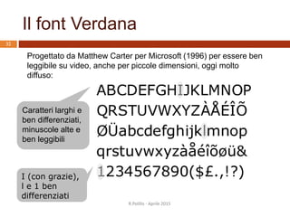 Il font Verdana
R.Polillo - Aprile 2015
32
Progettato da Matthew Carter per Microsoft (1996) per essere ben
leggibile su video, anche per piccole dimensioni, oggi molto
diffuso:
Caratteri larghi e
ben differenziati,
minuscole alte e
ben leggibili
I (con grazie),
l e 1 ben
differenziati
 