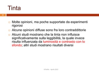 Tinta
 Molte opinioni, ma poche supportate da esperimenti
rigorosi
 Alcune opinioni diffuse sono fra loro contraddittorie
 Alcuni studi mostrano che la tinta non influisce
significativamente sulla leggibilità, la quale invece
risulta influenzata da luminosità e contrasto con lo
sfondo; altri studi mostrano risultati diversi
42
R.Polillo - Aprile 2015
 