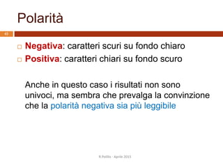 Polarità
 Negativa: caratteri scuri su fondo chiaro
 Positiva: caratteri chiari su fondo scuro
Anche in questo caso i risultati non sono
univoci, ma sembra che prevalga la convinzione
che la polarità negativa sia più leggibile
43
R.Polillo - Aprile 2015
 