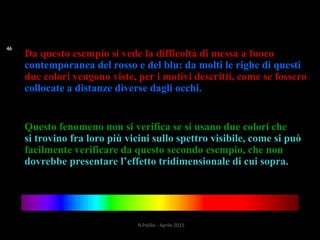 Da questo esempio si vede la difficoltà di messa a fuoco
contemporanea del rosso e del blu: da molti le righe di questi
due colori vengono viste, per i motivi descritti, come se fossero
collocate a distanze diverse dagli occhi.
Questo fenomeno non si verifica se si usano due colori che
si trovino fra loro più vicini sullo spettro visibile, come si può
facilmente verificare da questo secondo esempio, che non
dovrebbe presentare l’effetto tridimensionale di cui sopra.
46
R.Polillo - Aprile 2015
 