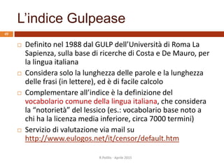 L’indice Gulpease
R.Polillo - Aprile 2015
49
 Definito nel 1988 dal GULP dell’Università di Roma La
Sapienza, sulla base di ricerche di Costa e De Mauro, per
la lingua italiana
 Considera solo la lunghezza delle parole e la lunghezza
delle frasi (in lettere), ed è di facile calcolo
 Complementare all’indice è la definizione del
vocabolario comune della lingua italiana, che considera
la “notorietà” del lessico (es.: vocabolario base noto a
chi ha la licenza media inferiore, circa 7000 termini)
 Servizio di valutazione via mail su
http://www.eulogos.net/it/censor/default.htm
 