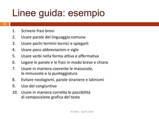 Linee guida: esempio
R.Polillo - Aprile 2015
53
1. Scrivere frasi brevi
2. Usare parole del linguaggio comune
3. Usare pochi termini tecnici e spiegarli
4. Usare poco abbreviazioni e sigle
5. Usare verbi nella forma attiva e affermativa
6. Legare le parole e le frasi in modo breve e chiaro
7. Usare in maniera coerente le maiuscole,
le minuscole e la punteggiatura
8. Evitare neologismi, parole straniere e latinismi
9. Uso del congiuntivo
10. Usare in maniera corretta le possibilità
di composizione grafica del testo
 